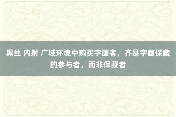 黑丝 内射 广域环境中购买字画者，齐是字画保藏的参与者，而非保藏者