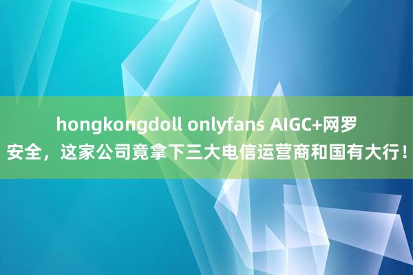 hongkongdoll onlyfans AIGC+网罗安全，这家公司竟拿下三大电信运营商和国有大行！