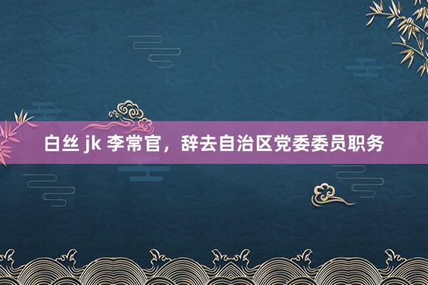 白丝 jk 李常官，辞去自治区党委委员职务