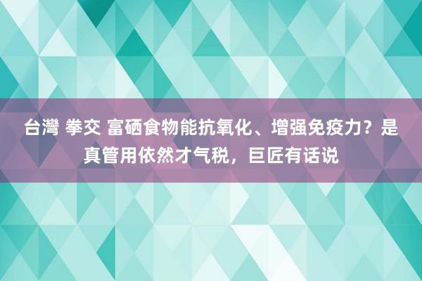 台灣 拳交 富硒食物能抗氧化、增强免疫力？是真管用依然才气税，巨匠有话说