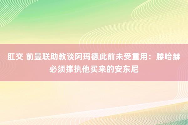 肛交 前曼联助教谈阿玛德此前未受重用：滕哈赫必须撑执他买来的安东尼