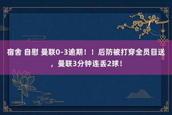 宿舍 自慰 曼联0-3逾期！！后防被打穿全员目送，曼联3分钟连丢2球！