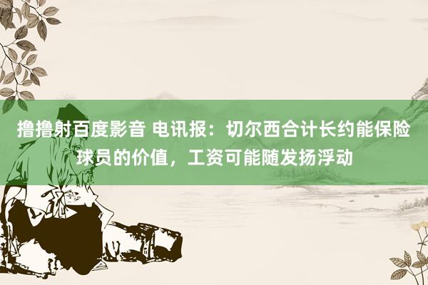 撸撸射百度影音 电讯报：切尔西合计长约能保险球员的价值，工资可能随发扬浮动