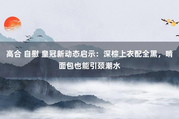 高合 自慰 皇冠新动态启示：深棕上衣配全黑，啃面包也能引颈潮水