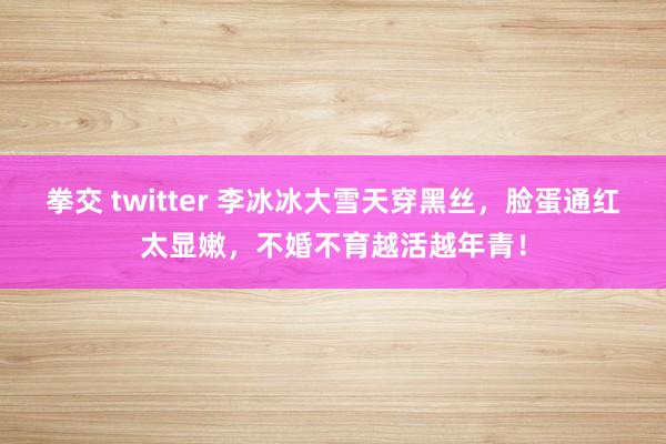 拳交 twitter 李冰冰大雪天穿黑丝，脸蛋通红太显嫩，不婚不育越活越年青！