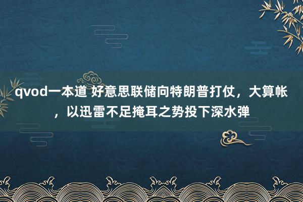 qvod一本道 好意思联储向特朗普打仗，大算帐，以迅雷不足掩耳之势投下深水弹