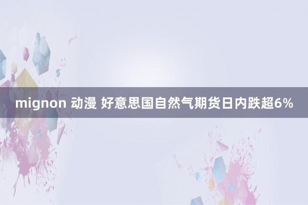 mignon 动漫 好意思国自然气期货日内跌超6%