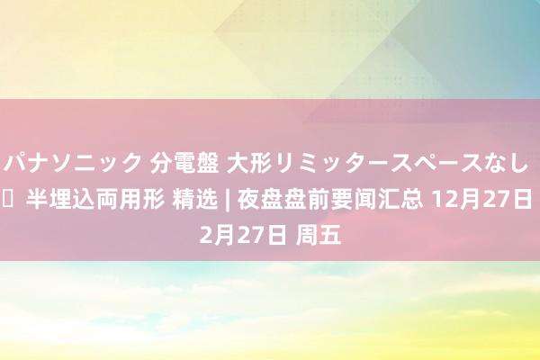 パナソニック 分電盤 大形リミッタースペースなし 露出・半埋込両用形 精选 | 夜盘盘前要闻汇总 12月27日 周五