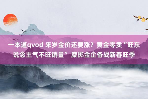 一本道qvod 来岁金价还要涨？黄金零卖“旺东说念主气不旺销量” 糜掷金企备战新春旺季