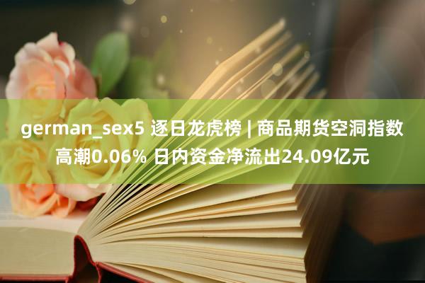 german_sex5 逐日龙虎榜 | 商品期货空洞指数高潮0.06% 日内资金净流出24.09亿元