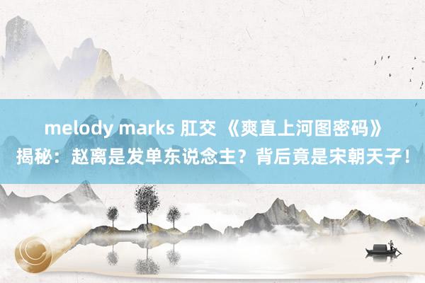 melody marks 肛交 《爽直上河图密码》揭秘：赵离是发单东说念主？背后竟是宋朝天子！