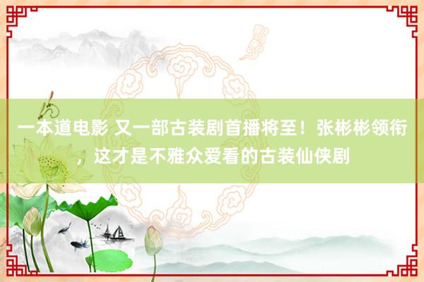 一本道电影 又一部古装剧首播将至！张彬彬领衔，这才是不雅众爱看的古装仙侠剧