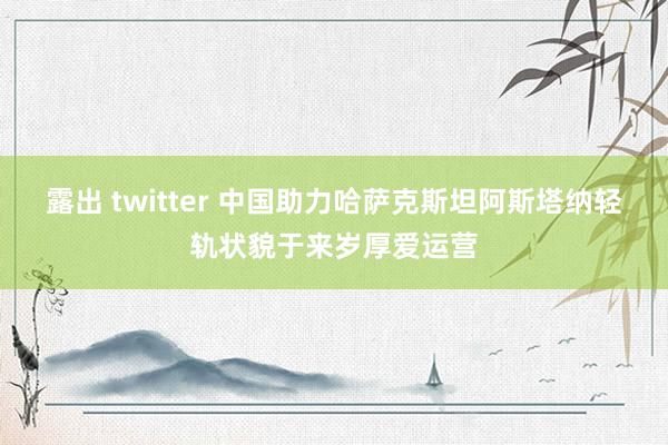 露出 twitter 中国助力哈萨克斯坦阿斯塔纳轻轨状貌于来岁厚爱运营