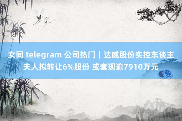 女同 telegram 公司热门｜达威股份实控东谈主夫人拟转让6%股份 或套现逾7910万元