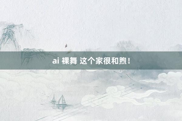 ai 裸舞 这个家很和煦！