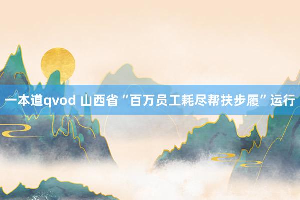 一本道qvod 山西省“百万员工耗尽帮扶步履”运行