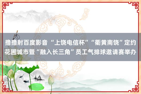 撸撸射百度影音 “上饶电信杯”“衢黄南饶”定约花圃城市暨“融入长三角”员工气排球邀请赛举办