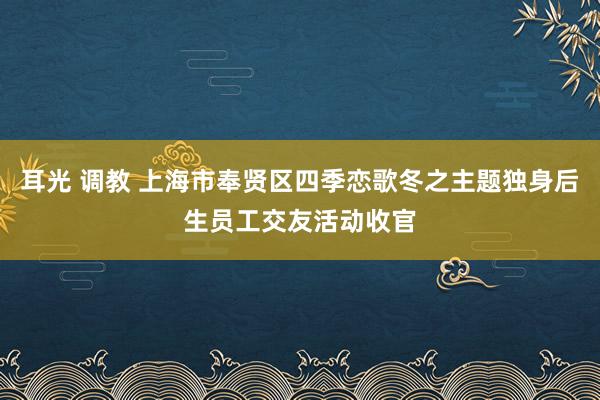 耳光 调教 上海市奉贤区四季恋歌冬之主题独身后生员工交友活动收官