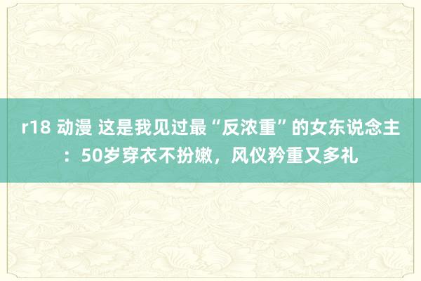 r18 动漫 这是我见过最“反浓重”的女东说念主：50岁穿衣不扮嫩，风仪矜重又多礼