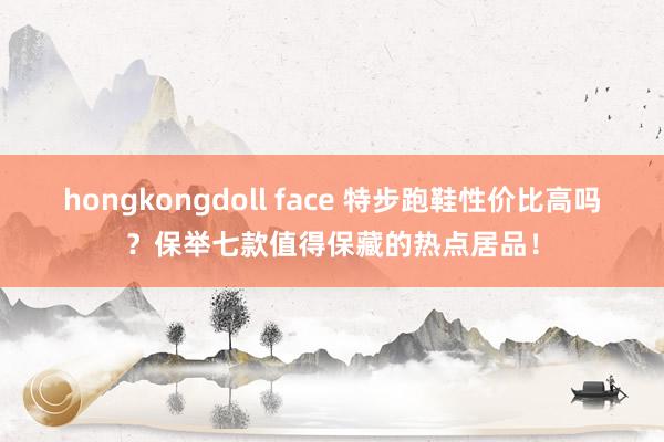 hongkongdoll face 特步跑鞋性价比高吗？保举七款值得保藏的热点居品！