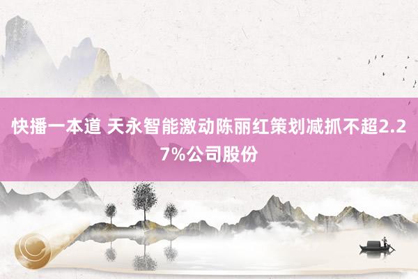 快播一本道 天永智能激动陈丽红策划减抓不超2.27%公司股份