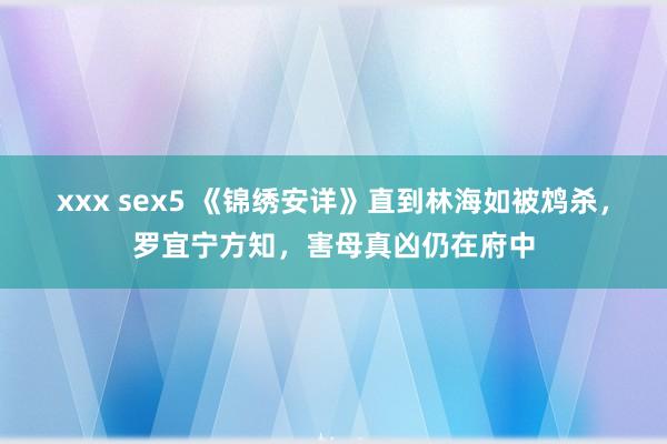 xxx sex5 《锦绣安详》直到林海如被鸩杀，罗宜宁方知，害母真凶仍在府中