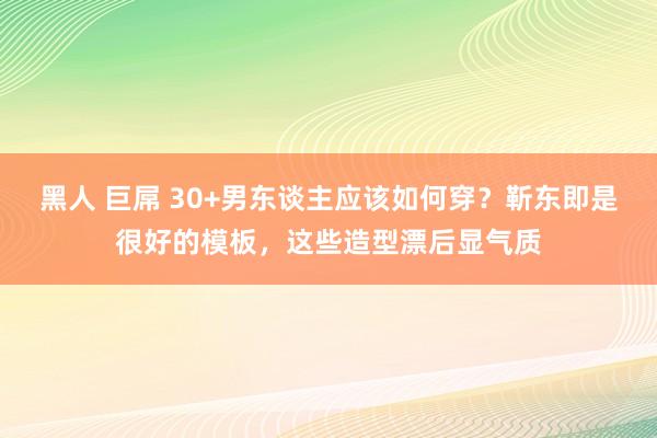 黑人 巨屌 30+男东谈主应该如何穿？靳东即是很好的模板，这些造型漂后显气质