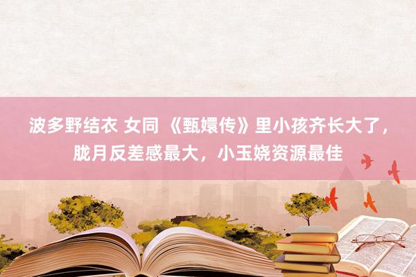 波多野结衣 女同 《甄嬛传》里小孩齐长大了，胧月反差感最大，小玉娆资源最佳