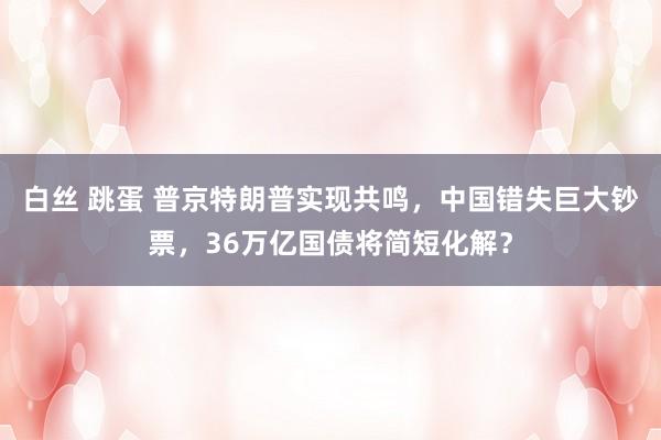 白丝 跳蛋 普京特朗普实现共鸣，中国错失巨大钞票，36万亿国债将简短化解？