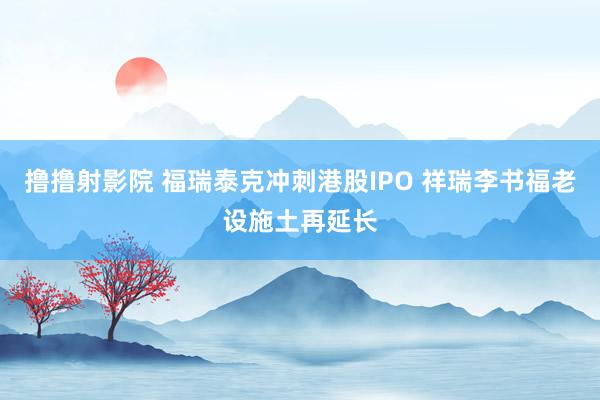 撸撸射影院 福瑞泰克冲刺港股IPO 祥瑞李书福老设施土再延长