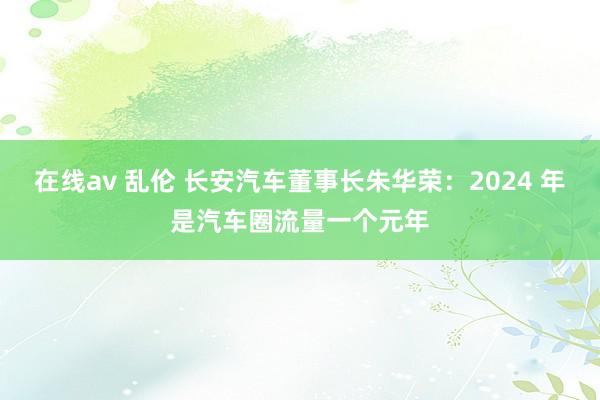 在线av 乱伦 长安汽车董事长朱华荣：2024 年是汽车圈流量一个元年