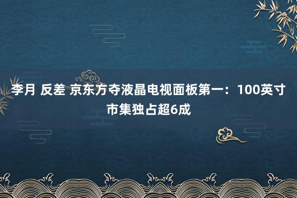 李月 反差 京东方夺液晶电视面板第一：100英寸市集独占超6成