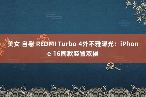 美女 自慰 REDMI Turbo 4外不雅曝光：iPhone 16同款竖置双摄