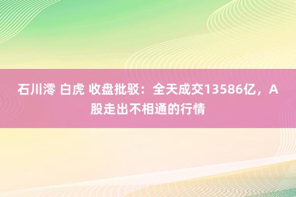 石川澪 白虎 收盘批驳：全天成交13586亿，A股走出不相通的行情