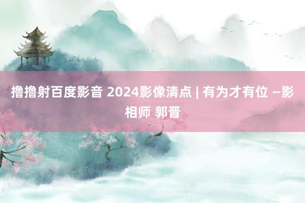 撸撸射百度影音 2024影像清点 | 有为才有位 —影相师 郭晋