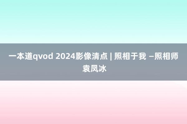 一本道qvod 2024影像清点 | 照相于我 —照相师 袁凤冰