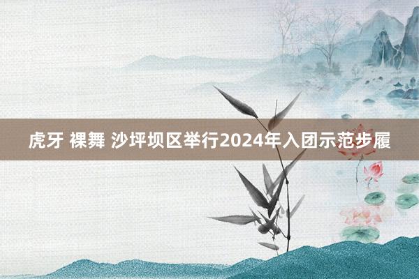 虎牙 裸舞 沙坪坝区举行2024年入团示范步履