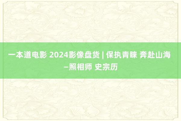 一本道电影 2024影像盘货 | 保执青睐 奔赴山海 —照相师 史宗历