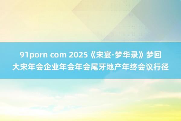 91porn com 2025《宋宴·梦华录》梦回大宋年会企业年会年会尾牙地产年终会议行径