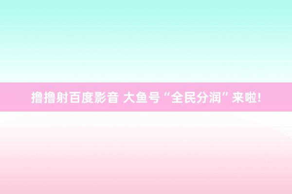 撸撸射百度影音 大鱼号“全民分润”来啦!