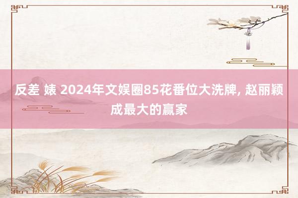 反差 婊 2024年文娱圈85花番位大洗牌， 赵丽颖成最大的赢家