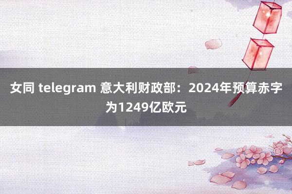 女同 telegram 意大利财政部：2024年预算赤字为1249亿欧元