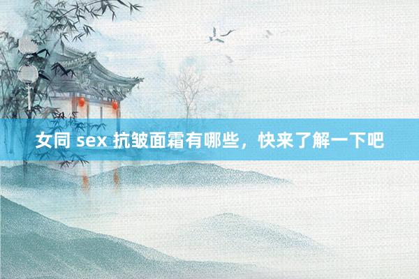 女同 sex 抗皱面霜有哪些，快来了解一下吧