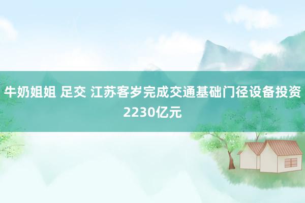 牛奶姐姐 足交 江苏客岁完成交通基础门径设备投资2230亿元