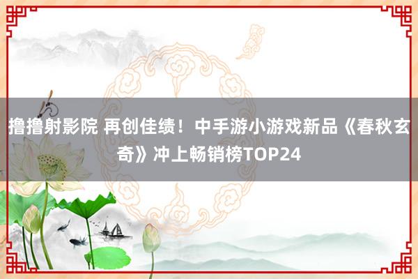 撸撸射影院 再创佳绩！中手游小游戏新品《春秋玄奇》冲上畅销榜TOP24