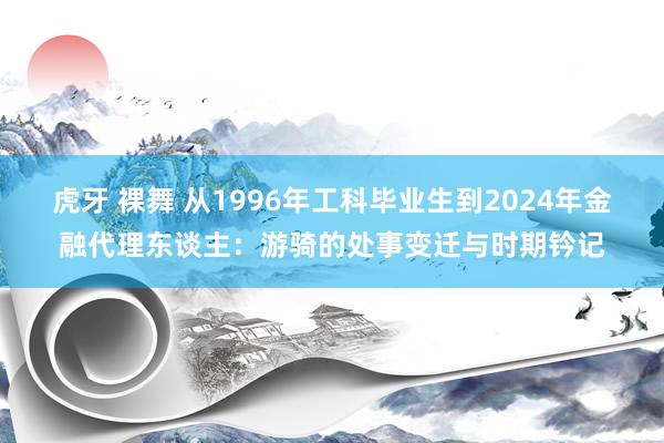 虎牙 裸舞 从1996年工科毕业生到2024年金融代理东谈主：游骑的处事变迁与时期钤记