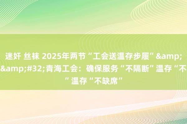 迷奸 丝袜 2025年两节“工会送温存步履”&#32;|&#32;青海工会：确保服务“不隔断”温存“不缺席”