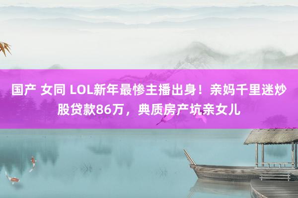 国产 女同 LOL新年最惨主播出身！亲妈千里迷炒股贷款86万，典质房产坑亲女儿