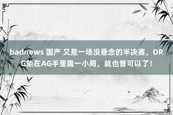 badnews 国产 又是一场没悬念的半决赛，DRG能在AG手里赢一小局，就也曾可以了！