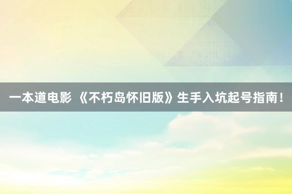 一本道电影 《不朽岛怀旧版》生手入坑起号指南！